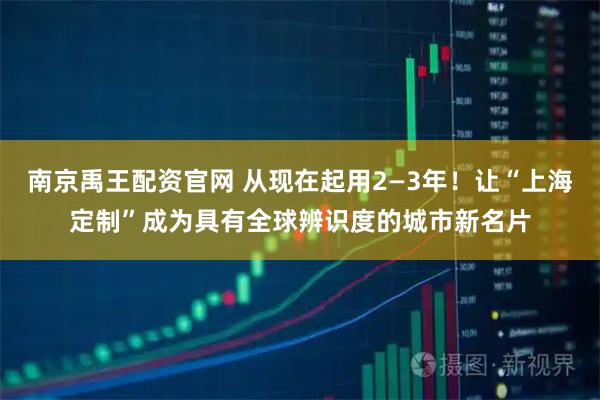 南京禹王配资官网 从现在起用2—3年！让“上海定制”成为具有全球辨识度的城市新名片