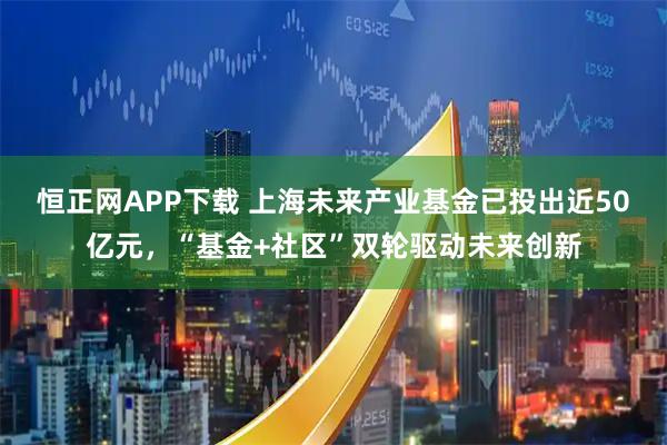 恒正网APP下载 上海未来产业基金已投出近50亿元，“基金+社区”双轮驱动未来创新