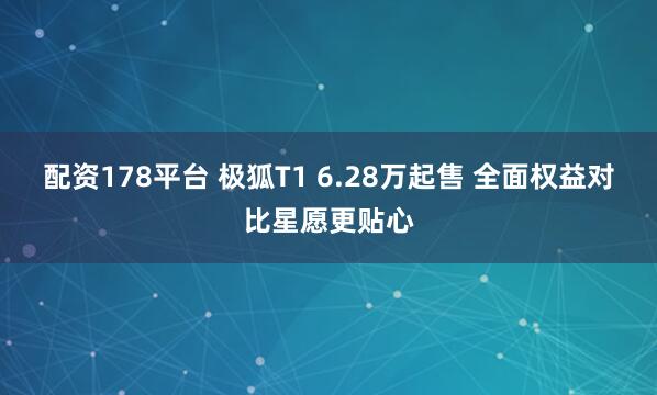 配资178平台 极狐T1 6.28万起售 全面权益对比星愿更贴心