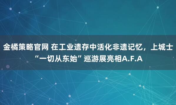 金橘策略官网 在工业遗存中活化非遗记忆,上城士“一切从东始”巡游展亮相A.F.A