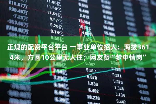 正规的配资平台平台 一事业单位招人:海拔3614米,方圆10公里无人住;网友赞“梦中情岗”