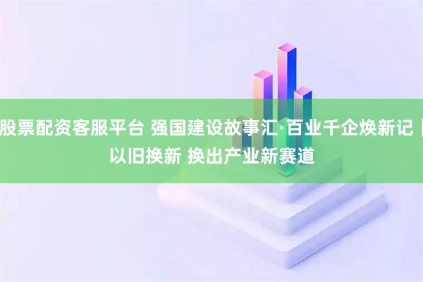 股票配资客服平台 强国建设故事汇·百业千企焕新记｜以旧换新 换出产业新赛道