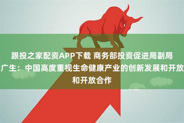 跟投之家配资APP下载 商务部投资促进局副局长于广生:中国高度重视生命健康产业的创新发展和开放合作