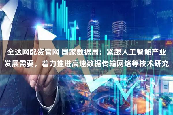 全达网配资官网 国家数据局：紧跟人工智能产业发展需要，着力推进高速数据传输网络等技术研究
