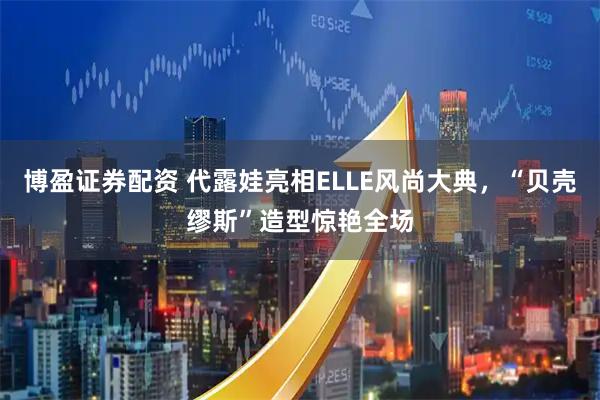 博盈证券配资 代露娃亮相ELLE风尚大典，“贝壳缪斯”造型惊艳全场