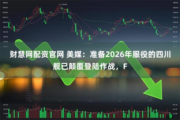 财慧网配资官网 美媒:准备2026年服役的四川舰已颠覆登陆作战,F