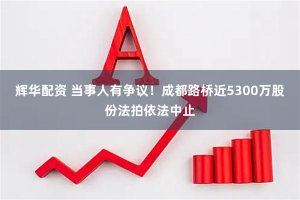 辉华配资 当事人有争议!成都路桥近5300万股份法拍依法中止