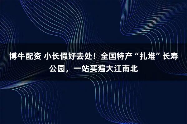 博牛配资 小长假好去处！全国特产“扎堆”长寿公园，一站买遍大江南北