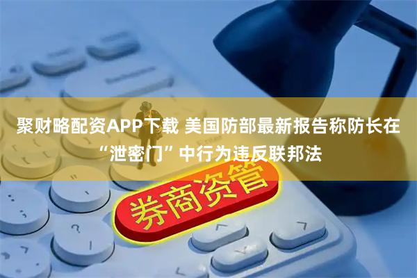 聚财略配资APP下载 美国防部最新报告称防长在“泄密门”中行为违反联邦法