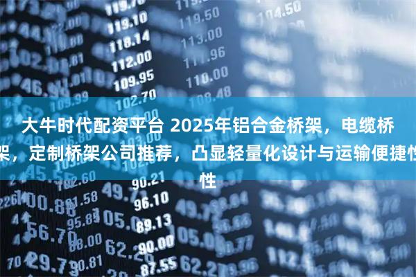 大牛时代配资平台 2025年铝合金桥架，电缆桥架，定制桥架公司推荐，凸显轻量化设计与运输便捷性