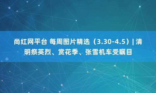 尚红网平台 每周图片精选(3.30-4.5)| 清明祭英烈、赏花季、张雪机车受瞩目