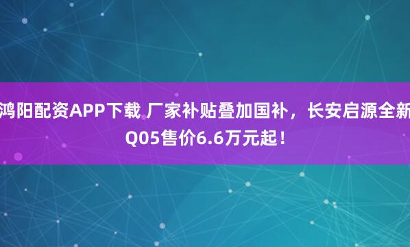 鸿阳配资APP下载 厂家补贴叠加国补，长安启源全新Q05售价6.6万元起！