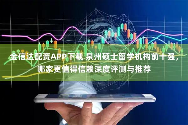金信达配资APP下载 泉州硕士留学机构前十强，哪家更值得信赖深度评测与推荐