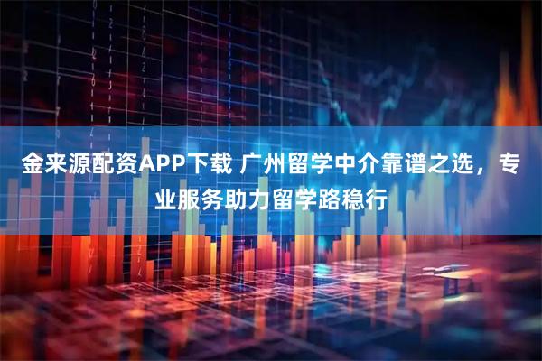 金来源配资APP下载 广州留学中介靠谱之选，专业服务助力留学路稳行