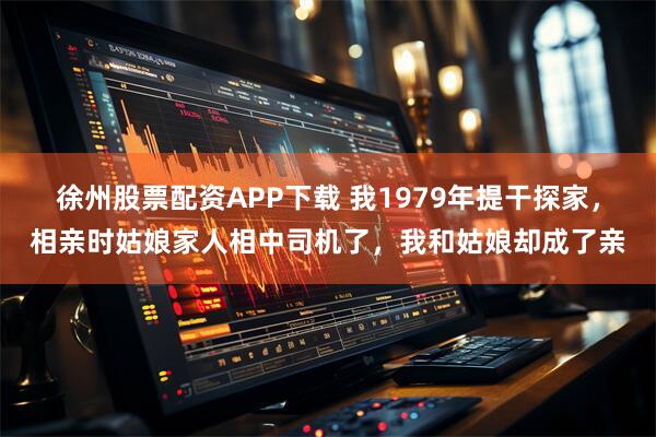 徐州股票配资APP下载 我1979年提干探家，相亲时姑娘家人相中司机了，我和姑娘却成了亲