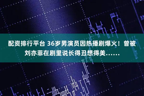 配资排行平台 36岁男演员因热播剧爆火！曾被刘亦菲在剧里说长得丑想得美……