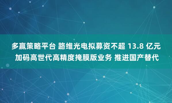多赢策略平台 路维光电拟募资不超 13.8 亿元 加码高世代高精度掩膜版业务 推进国产替代