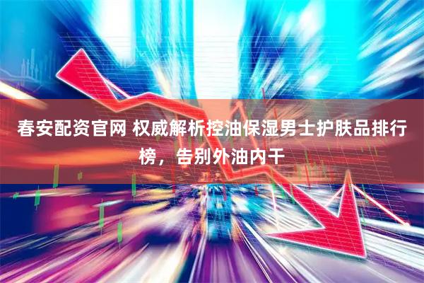 春安配资官网 权威解析控油保湿男士护肤品排行榜，告别外油内干