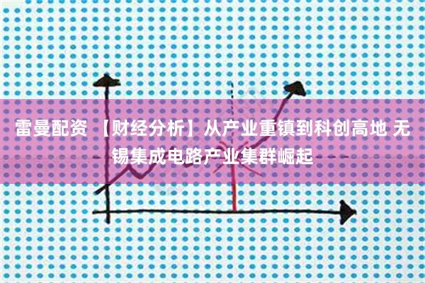 雷曼配资 【财经分析】从产业重镇到科创高地 无锡集成电路产业集群崛起