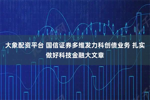 大象配资平台 国信证券多维发力科创债业务 扎实做好科技金融大文章