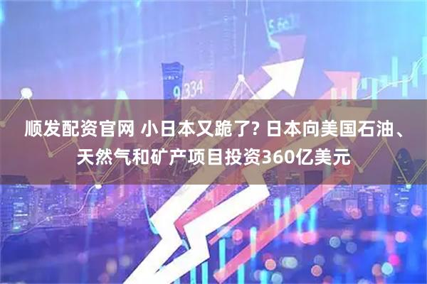 顺发配资官网 小日本又跪了? 日本向美国石油、天然气和矿产项目投资360亿美元