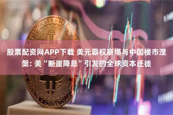 股票配资网APP下载 美元霸权崩塌与中国楼市涅槃: 美“断崖降息”引发的全球资本迁徙