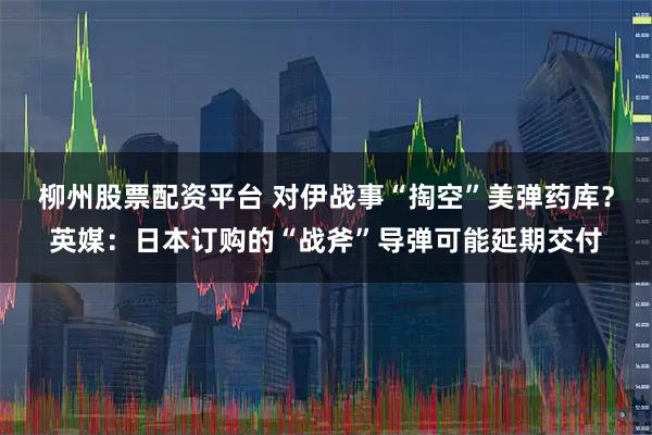 柳州股票配资平台 对伊战事“掏空”美弹药库？英媒：日本订购的“战斧”导弹可能延期交付