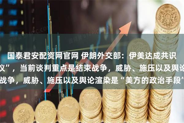 国泰君安配资网官网 伊朗外交部：伊美达成共识“不意味着即将签署协议”，当前谈判重点是结束战争，威胁、施压以及舆论渲染是“美方的政治手段”