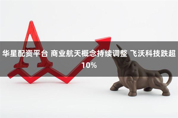 华星配资平台 商业航天概念持续调整 飞沃科技跌超10%