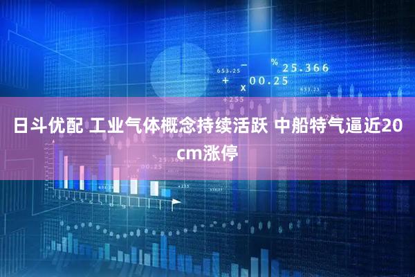 日斗优配 工业气体概念持续活跃 中船特气逼近20cm涨停