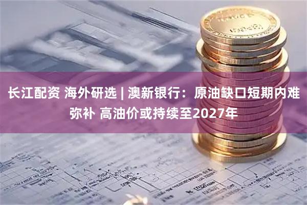 长江配资 海外研选 | 澳新银行：原油缺口短期内难弥补 高油价或持续至2027年