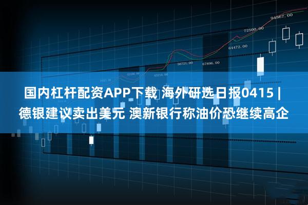 国内杠杆配资APP下载 海外研选日报0415 | 德银建议卖出美元 澳新银行称油价恐继续高企