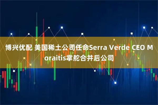 博兴优配 美国稀土公司任命Serra Verde CEO Moraitis掌舵合并后公司
